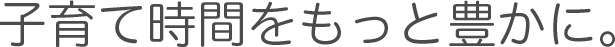 子育て時間をもっと豊かに。