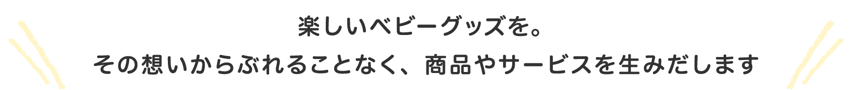 楽しいベビーグッズを。 その想いからぶれることなく、商品やサービスを生みだします