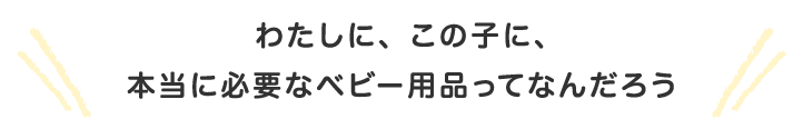 わたしに、この子に、本当に必要なベビー用品ってなんだろう