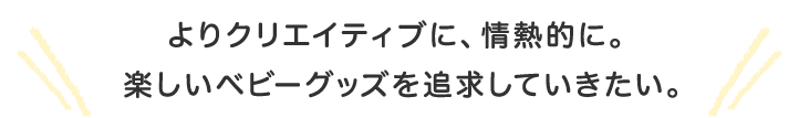 よりクリエイティブに、情熱的に。楽しいベビーグッズを追求していきたい。