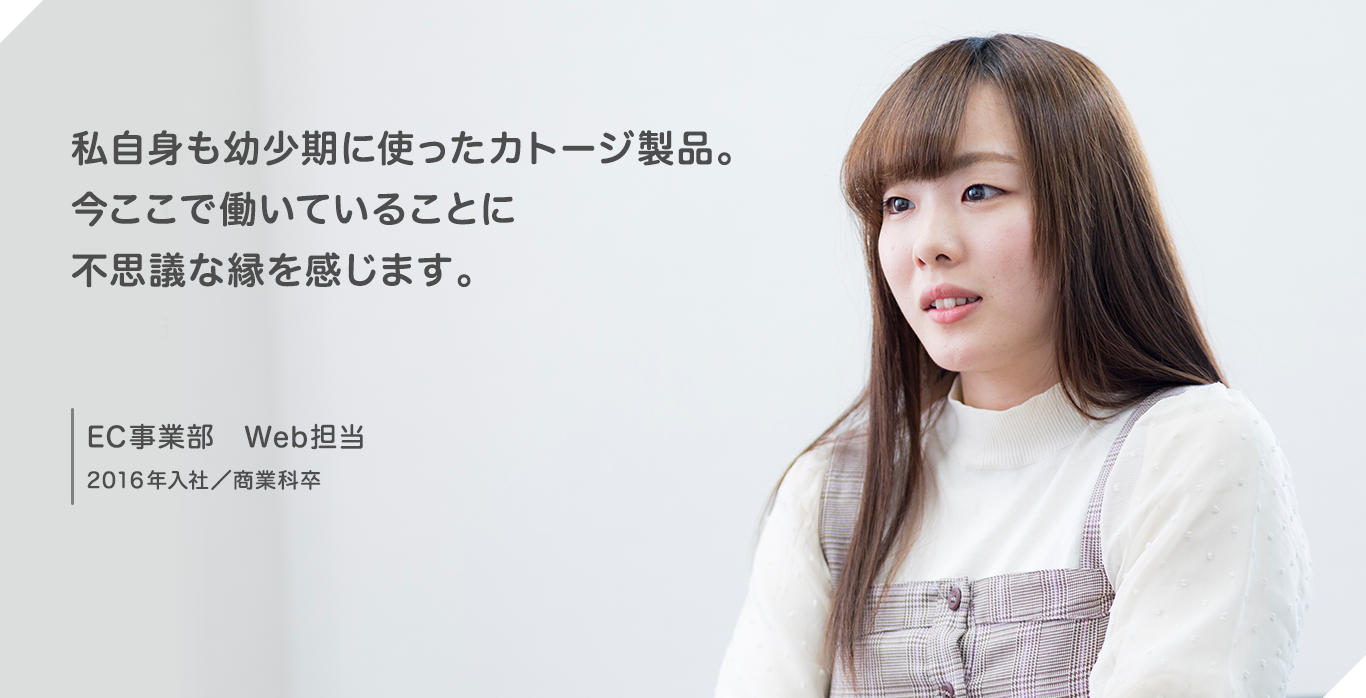 私自身も幼少期に使ったカトージ製品。今ここで働いていることに不思議な縁を感じます。 EC事業部 Web担当 2016年入社/商業科卒